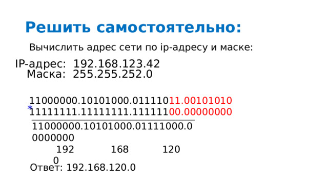 Решить самостоятельно: Вычислить адрес сети по ip-адресу и маске: IP-адрес: 192.168.123.42 Маска: 255.255.252.0 11000000.10101000.011110 11.00101010 11111111.11111111.111111 00.00000000 * _____________________________________________________ 11000000.10101000.01111000.00000000  192 168 120 0 Ответ: 192.168.120.0 