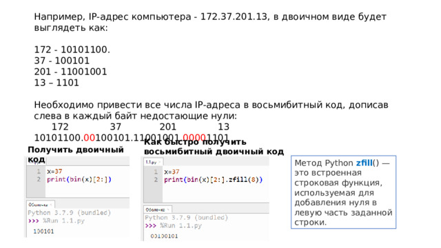 Например, IP-адрес компьютера - 172.37.201.13, в двоичном виде будет выглядеть как: 172 - 10101100. 37 - 100101 201 - 11001001 13 – 1101 Необходимо привести все числа IP-адреса в восьмибитный код, дописав слева в каждый байт недостающие нули:  172 37 201 13 10101100. 00 100101.11001001. 0000 1101 Как быстро получить восьмибитный двоичный код в Python Получить двоичный код Метод Python  zfill () — это встроенная строковая функция, используемая для добавления нуля в левую часть заданной строки.  