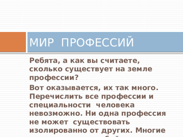 МИР ПРОФЕССИЙ Ребята, а как вы считаете, сколько существует на земле профессии? Вот оказывается, их так много. Перечислить все профессии и специальности человека невозможно. Ни одна профессия не может существовать изолированно от других. Многие связаны между собой и помогают друг - другу. Вот например… 