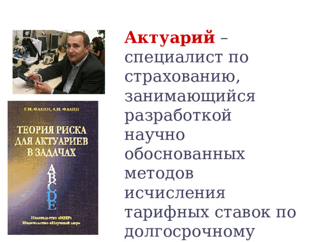 Актуарий  – специалист по страхованию, занимающийся разработкой научно обоснованных методов исчисления тарифных ставок по долгосрочному страхованию жизни. Профессия актуария весьма ответственная 
