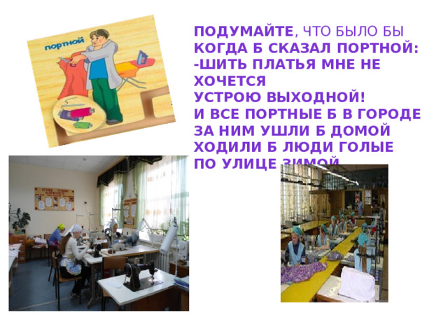 Подумайте , что было бы Когда б сказал портной: -шить платья мне не хочется Устрою выходной! И все портные б в городе За ним ушли б домой Ходили б люди голые По улице зимой..       