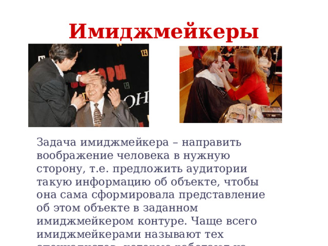 Имиджмейкеры Задача имиджмейкера – направить воображение человека в нужную сторону, т.е. предложить аудитории такую информацию об объекте, чтобы она сама сформировала представление об этом объекте в заданном имиджмейкером контуре. Чаще всего имиджмейкерами называют тех специалистов, которые работают на ниве презентации политических лидеров и шоу-звезд. 