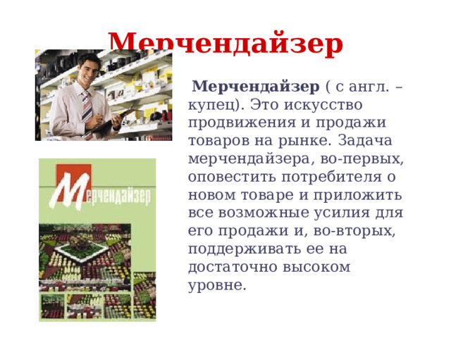 Мерчендайзер  Мерчендайзер ( с англ. – купец). Это искусство продвижения и продажи товаров на рынке. Задача мерчендайзера, во-первых, оповестить потребителя о новом товаре и приложить все возможные усилия для его продажи и, во-вторых, поддерживать ее на достаточно высоком уровне. 