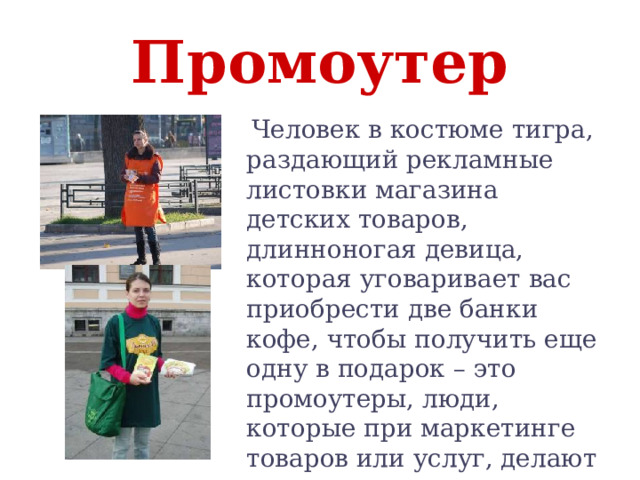 Промоутер  Человек в костюме тигра, раздающий рекламные листовки магазина детских товаров, длинноногая девица, которая уговаривает вас приобрести две банки кофе, чтобы получить еще одну в подарок – это промоутеры, люди, которые при маркетинге товаров или услуг, делают их популярными . 