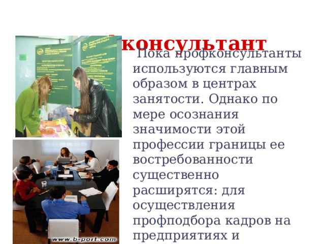  Профконсультант  Пока профконсультанты используются главным образом в центрах занятости. Однако по мере осознания значимости этой профессии границы ее востребованности существенно расширятся: для осуществления профподбора кадров на предприятиях и организациях, для работы со школьниками, студентами и т.д. 