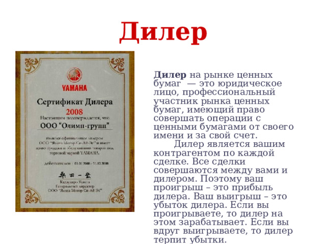 Дилер Дилер на рынке ценных бумаг  — это юридическое лицо, профессиональный участник рынка ценных бумаг, имеющий право совершать операции с ценными бумагами от своего имени и за свой счет.  Дилер является вашим контрагентом по каждой сделке. Все сделки совершаются между вами и дилером. Поэтому ваш проигрыш – это прибыль дилера. Ваш выигрыш – это убыток дилера. Если вы проигрываете, то дилер на этом зарабатывает. Если вы вдруг выигрываете, то дилер терпит убытки. 