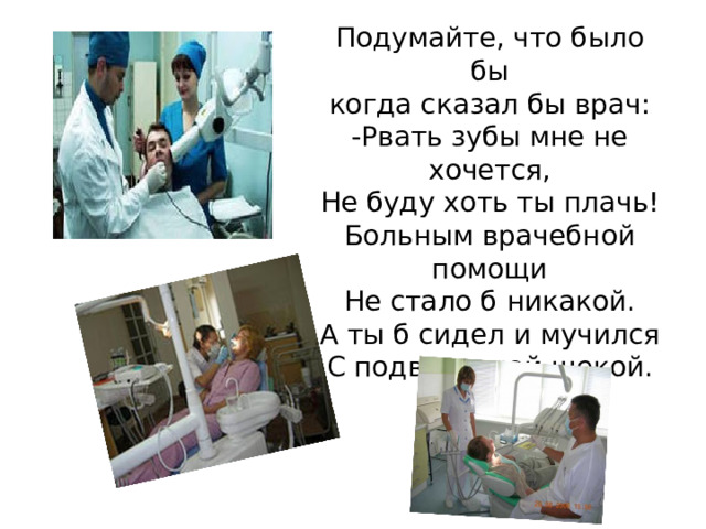 Подумайте, что было бы  когда сказал бы врач:  -Рвать зубы мне не хочется,  Не буду хоть ты плачь!  Больным врачебной помощи  Не стало б никакой.  А ты б сидел и мучился  С подвязанной щекой.   
