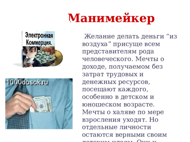  Манимейкер  Желание делать деньги “из воздуха” присуще всем представителям рода человеческого. Мечты о доходе, получаемом без затрат трудовых и денежных ресурсов, посещают каждого, особенно в детском и юношеском возрасте. Мечты о халяве по мере взросления уходят. Но отдельные личности остаются верными своим детским идеям. Они и формируют сословие манимейкеров. 
