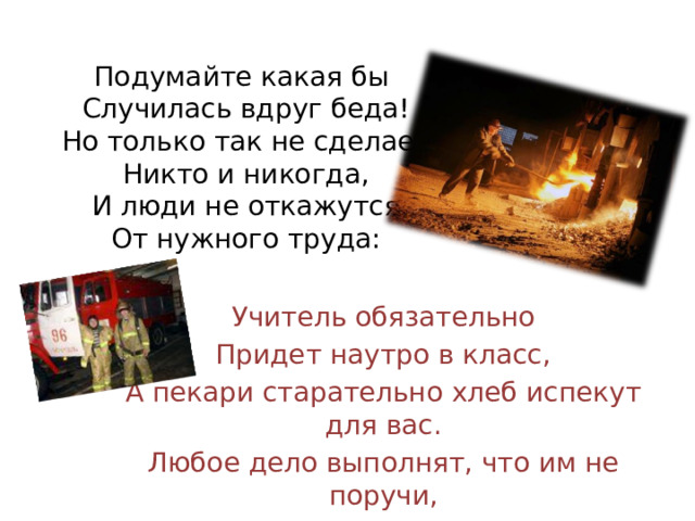 Подумайте какая бы  Случилась вдруг беда!  Но только так не сделает  Никто и никогда,  И люди не откажутся  От нужного труда: Учитель обязательно Придет наутро в класс, А пекари старательно хлеб испекут для вас. Любое дело выполнят, что им не поручи, Портные и сапожники, шоферы и врачи. 