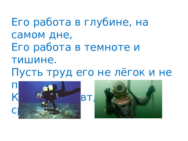 Его работа в глубине, на самом дне,  Его работа в темноте и тишине.  Пусть труд его не лёгок и не прост,  Как космонавт, плывёт он среди звёзд 