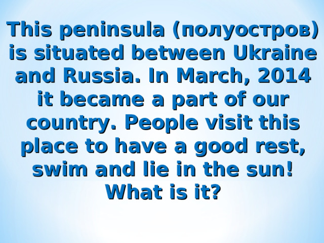 This peninsula ( полуостров) is situated between Ukraine and Russia. In March, 2014 it became a part of our country. People visit this place to have a good rest, swim and lie in the sun! What is it? 