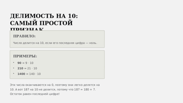  ДЕЛИМОСТЬ НА 10: САМЫЙ ПРОСТОЙ ПРИЗНАК ПРАВИЛО: Число делится на 10, если его последняя цифра — ноль. ПРИМЕРЫ: 90 = 9 · 10 210 = 21 · 10 1400 = 140 · 10 Эти числа оканчиваются на 0, поэтому они легко делятся на 10. А вот 187 на 10 не делится, потому что 187 = 180 + 7. Остаток равен последней цифре! 