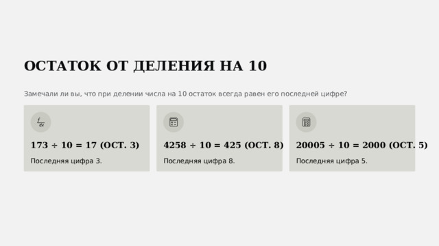  ОСТАТОК ОТ ДЕЛЕНИЯ НА 10 Замечали ли вы, что при делении числа на 10 остаток всегда равен его последней цифре? 173 ÷ 10 = 17 (ОСТ. 3) 4258 ÷ 10 = 425 (ОСТ. 8) 20005 ÷ 10 = 2000 (ОСТ. 5) Последняя цифра 3. Последняя цифра 8. Последняя цифра 5. 