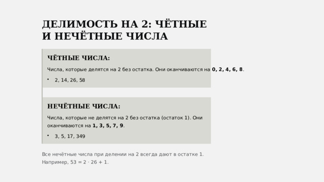  ДЕЛИМОСТЬ НА 2: ЧЁТНЫЕ И НЕЧЁТНЫЕ ЧИСЛА ЧЁТНЫЕ ЧИСЛА: Числа, которые делятся на 2 без остатка. Они оканчиваются на 0, 2, 4, 6, 8 . 2, 14, 26, 58 НЕЧЁТНЫЕ ЧИСЛА: Числа, которые не делятся на 2 без остатка (остаток 1). Они оканчиваются на 1, 3, 5, 7, 9 . 3, 5, 17, 349 Все нечётные числа при делении на 2 всегда дают в остатке 1. Например, 53 = 2 · 26 + 1. 