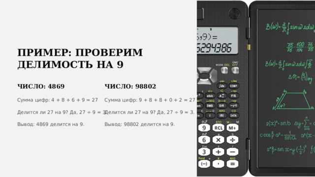  ПРИМЕР: ПРОВЕРИМ ДЕЛИМОСТЬ НА 9 ЧИСЛО: 4869 ЧИСЛО: 98802 Сумма цифр: 4 + 8 + 6 + 9 = 27 Сумма цифр: 9 + 8 + 8 + 0 + 2 = 27 Делится ли 27 на 9? Да, 27 ÷ 9 = 3. Делится ли 27 на 9? Да, 27 ÷ 9 = 3. Вывод: 4869 делится на 9. Вывод: 98802 делится на 9. 