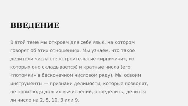  ВВЕДЕНИЕ В этой теме мы откроем для себя язык, на котором говорят об этих отношениях. Мы узнаем, что такое делители числа (те «строительные кирпичики», из которых оно складывается) и кратные числа (его «потомки» в бесконечном числовом ряду). Мы освоим инструменты — признаки делимости, которые позволят, не производя долгих вычислений, определить, делится ли число на 2, 5, 10, 3 или 9. 