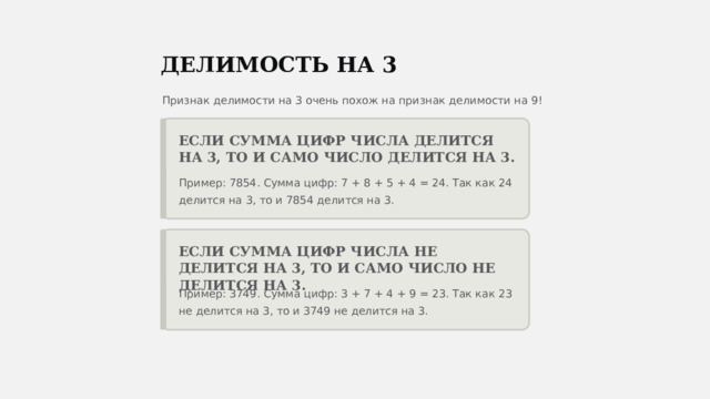  ДЕЛИМОСТЬ НА 3 Признак делимости на 3 очень похож на признак делимости на 9! ЕСЛИ СУММА ЦИФР ЧИСЛА ДЕЛИТСЯ НА 3, ТО И САМО ЧИСЛО ДЕЛИТСЯ НА 3. Пример: 7854. Сумма цифр: 7 + 8 + 5 + 4 = 24. Так как 24 делится на 3, то и 7854 делится на 3. ЕСЛИ СУММА ЦИФР ЧИСЛА НЕ ДЕЛИТСЯ НА 3, ТО И САМО ЧИСЛО НЕ ДЕЛИТСЯ НА 3. Пример: 3749. Сумма цифр: 3 + 7 + 4 + 9 = 23. Так как 23 не делится на 3, то и 3749 не делится на 3. 