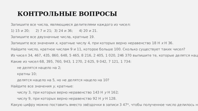  КОНТРОЛЬНЫЕ ВОПРОСЫ Запишите все числа, являющиеся делителями каждого из чисел: 1) 15 и 20;  2) 7 и 21;  3) 24 и 36;  4) 20 и 21. Запишите все двузначные числа, кратные 19. Запишите все значения x , кратные числу 4, при которых верно неравенство 18 H x H 36. Найдите число, кратное числам 9 и 11, которое больше 100. Сколько существует таких чисел? Из чисел 34, 467, 435, 860, 648, 5 465, 8 216, 2 405, 1 020, 246 370 выпишите те, которые делятся нацело: 1) на 2; 2) на 5; 3) на 10. Какие из чисел 68, 395, 760, 943, 1 270, 2 625, 9 042, 7 121, 1 734: не делятся нацело на 2; кратны 10; делятся нацело на 5, но не делятся нацело на 10? Найдите все значения y , кратные: числу 3, при которых верно неравенство 143 H y H 162; числу 9, при которых верно неравенство 92 H y H 128. Какую цифру можно поставить вместо звёздочки в записи 3 47*, чтобы полученное число делилось нацело и на 2, и на 3? . 