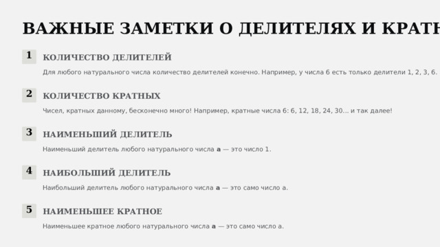  ВАЖНЫЕ ЗАМЕТКИ О ДЕЛИТЕЛЯХ И КРАТНЫХ 1 КОЛИЧЕСТВО ДЕЛИТЕЛЕЙ Для любого натурального числа количество делителей конечно. Например, у числа 6 есть только делители 1, 2, 3, 6. 2 КОЛИЧЕСТВО КРАТНЫХ Чисел, кратных данному, бесконечно много! Например, кратные числа 6: 6, 12, 18, 24, 30... и так далее! 3 НАИМЕНЬШИЙ ДЕЛИТЕЛЬ Наименьший делитель любого натурального числа a — это число 1. 4 НАИБОЛЬШИЙ ДЕЛИТЕЛЬ Наибольший делитель любого натурального числа a — это само число a. 5 НАИМЕНЬШЕЕ КРАТНОЕ Наименьшее кратное любого натурального числа a — это само число a. 