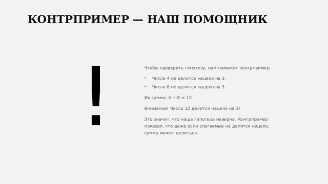  КОНТРПРИМЕР — НАШ ПОМОЩНИК ! Чтобы проверить гипотезу, нам поможет контрпример. Число 4 не делится нацело на 3. Число 8 не делится нацело на 3. Их сумма: 4 + 8 = 12. Внимание! Число 12 делится нацело на 3! Это значит, что наша гипотеза неверна. Контрпример показал, что даже если слагаемые не делятся нацело, сумма может делиться. 