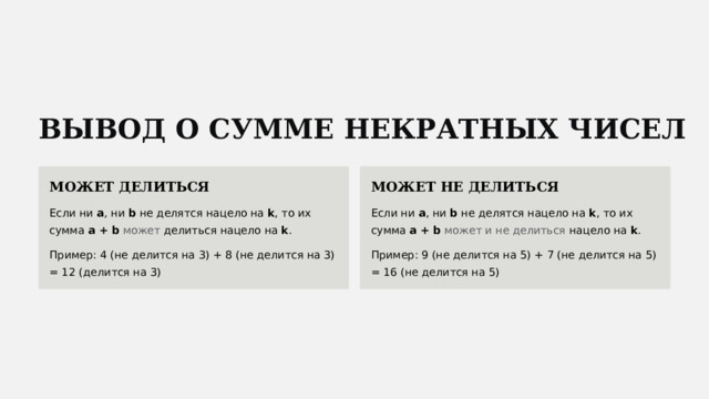  ВЫВОД О СУММЕ НЕКРАТНЫХ ЧИСЕЛ МОЖЕТ ДЕЛИТЬСЯ МОЖЕТ НЕ ДЕЛИТЬСЯ Если ни a , ни b не делятся нацело на k , то их сумма a + b  может делиться нацело на k . Если ни a , ни b не делятся нацело на k , то их сумма a + b  может и не делиться нацело на k . Пример: 4 (не делится на 3) + 8 (не делится на 3) = 12 (делится на 3) Пример: 9 (не делится на 5) + 7 (не делится на 5) = 16 (не делится на 5) 