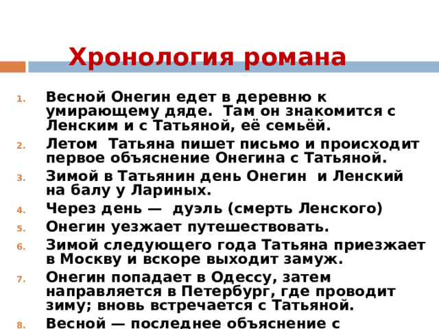 Хронология романа Весной Онегин едет в деревню к умирающему дяде. Там он знакомится с Ленским и с Татьяной, её семьёй. Летом Татьяна пишет письмо и происходит первое объяснение Онегина с Татьяной. Зимой в Татьянин день Онегин и Ленский на балу у Лариных. Через день — дуэль (смерть Ленского) Онегин уезжает путешествовать. Зимой следующего года Татьяна приезжает в Москву и вскоре выходит замуж. Онегин попадает в Одессу, затем направляется в Петербург, где проводит зиму; вновь встречается с Татьяной. Весной — последнее объяснение с Татьяной. 