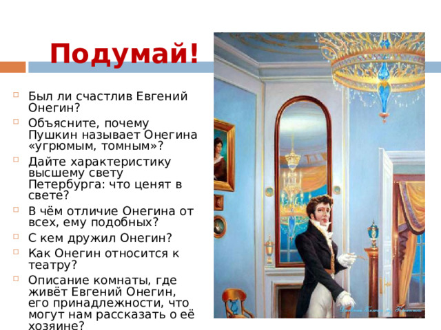 Подумай! Был ли счастлив Евгений Онегин? Объясните, почему Пушкин называет Онегина «угрюмым, томным»? Дайте характеристику высшему свету Петербурга: что ценят в свете? В чём отличие Онегина от всех, ему подобных? С кем дружил Онегин? Как Онегин относится к театру? Описание комнаты, где живёт Евгений Онегин, его принадлежности, что могут нам рассказать о её хозяине?  