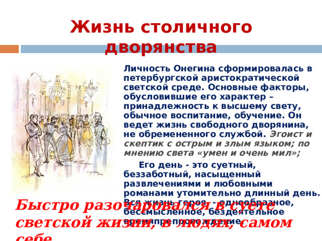 Жизнь столичного дворянства Личность Онегина сформировалась в петербургской аристократической светской среде. Основные факторы, обусловившие его характер – принадлежность к высшему свету, обычное воспитание, обучение. Он ведет жизнь свободного дворянина, не обремененного службой. Эгоист и скептик с острым и злым языком; по мнению света «умен и очень мил»;  Его день - это суетный, беззаботный, насыщенный развлечениями и любовными романами утомительно длинный день. Вся жизнь героя - однообразное, бессмысленное, бездеятельное времяпрепровождение.  Быстро разочаровался в суете светской жизни, в людях, самом себе. 