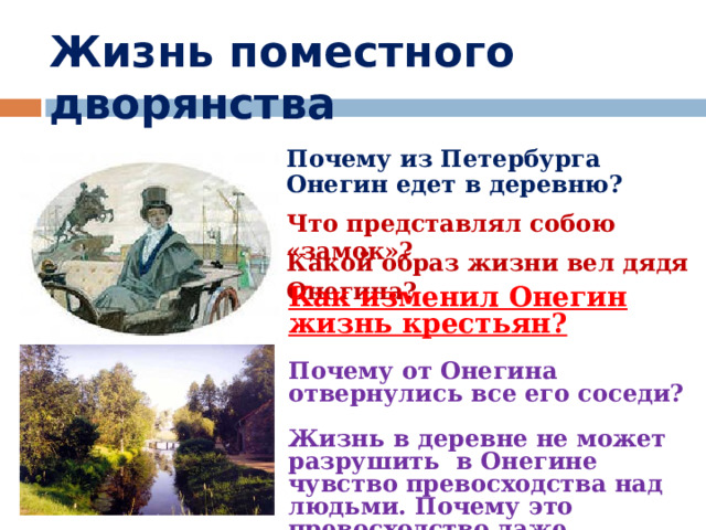 Жизнь поместного дворянства Почему из Петербурга Онегин едет в деревню? Что представлял собою «замок»? Какой образ жизни вел дядя Онегина? Как изменил Онегин жизнь крестьян?  Почему от Онегина отвернулись все его соседи?  Жизнь в деревне не может разрушить в Онегине чувство превосходства над людьми. Почему это превосходство даже укрепилось? 