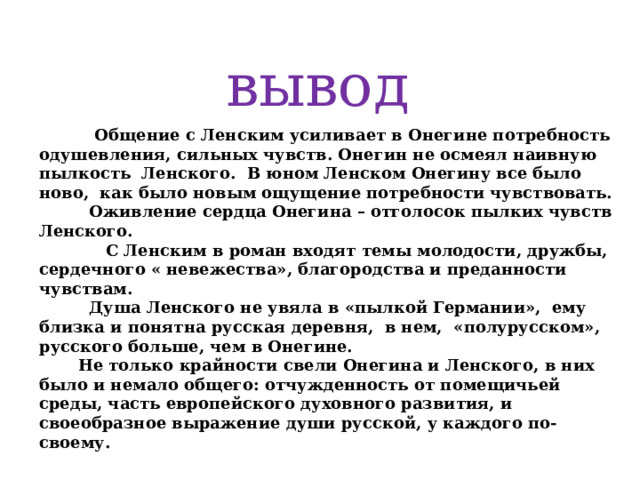вывод  Общение с Ленским усиливает в Онегине потребность одушевления, сильных чувств. Онегин не осмеял наивную пылкость Ленского. В юном Ленском Онегину все было ново, как было новым ощущение потребности чувствовать.  Оживление сердца Онегина – отголосок пылких чувств Ленского.  С Ленским в роман входят темы молодости, дружбы, сердечного « невежества», благородства и преданности чувствам.  Душа Ленского не увяла в «пылкой Германии», ему близка и понятна русская деревня, в нем, «полурусском», русского больше, чем в Онегине.  Не только крайности свели Онегина и Ленского, в них было и немало общего: отчужденность от помещичьей среды, часть европейского духовного развития, и своеобразное выражение души русской, у каждого по-своему.   
