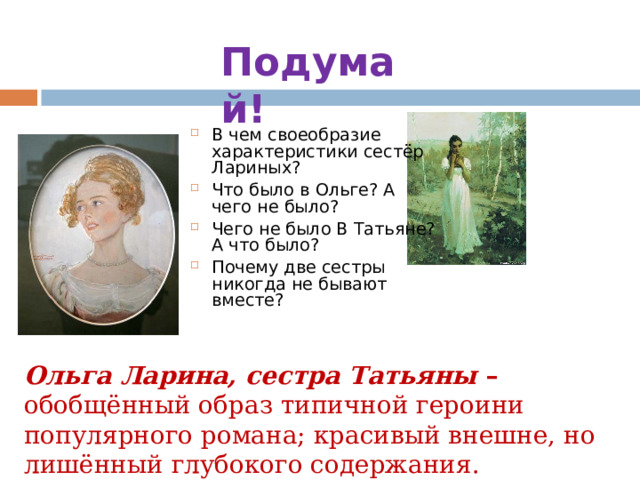 Подумай! В чем своеобразие характеристики сестёр Лариных? Что было в Ольге? А чего не было? Чего не было В Татьяне? А что было? Почему две сестры никогда не бывают вместе? Ольга Ларина, сестра Татьяны – обобщённый oбраз типичной героини популярного романа; красивый внешне, но лишённый глубокого содержания. 