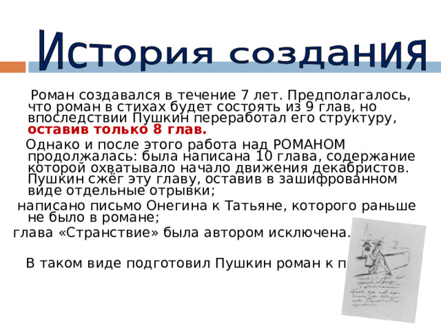  Роман создавался в течение 7 лет. Предполагалось, что роман в стихах будет состоять из 9 глав, но впоследствии Пушкин переработал его структуру, оставив только 8 глав.  Однако и после этого работа над РОМАНОМ продолжалась: была написана 10 глава, содержание которой охватывало начало движения декабристов. Пушкин сжёг эту главу, оставив в зашифрованном виде отдельные отрывки;  написано письмо Онегина к Татьяне, которого раньше не было в романе; глава «Странствие» была автором исключена.  В таком виде подготовил Пушкин роман к печати. 