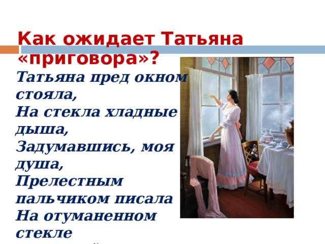 Как ожидает Татьяна «приговора»? Татьяна пред окном стояла,  На стекла хладные дыша,  Задумавшись, моя душа,  Прелестным пальчиком писала  На отуманенном стекле  Заветный вензель О да Е. 