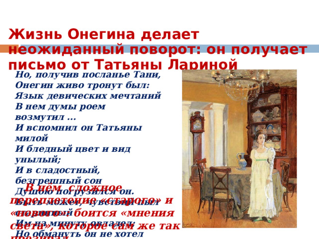 Жизнь Онегина делает неожиданный поворот: он получает письмо от Татьяны Лариной Но, получив посланье Тани,  Онегин живо тронут был:  Язык девических мечтаний  В нем думы роем возмутил ...  И вспомнил он Татьяны милой  И бледный цвет и вид унылый;  И в сладостный, безгрешный сон  Душою погрузился он.  Быть может, чувствий пыл старинный  Им на минуту овладел;  Но обмануть он не хотел  Доверчивость души невинной.  Теперь мы в сад перелетим,  Где встретилась Татьяна с ним.  В нём сложное переплетение «старого» и «нового»: боится «мнения света», которое сам же так презирал. 