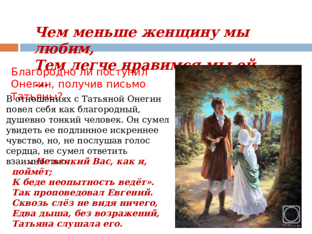 Чем меньше женщину мы любим,  Тем легче нравимся мы ей ...   Благородно ли поступил Онегин, получив письмо Татьяны? В отношениях с Татьяной Онегин повел себя как благородный, душевно тонкий человек. Он сумел увидеть ее подлинное искреннее чувство, но, не послушав голос сердца, не сумел ответить взаимностью. … Не всякий Вас, как я, поймёт; К беде неопытность ведёт». Так проповедовал Евгений. Сквозь слёз не видя ничего, Едва дыша, без возражений, Татьяна слушала его. 