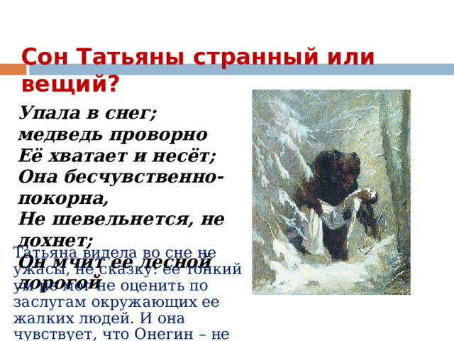 Сон Татьяны странный или вещий? Упала в снег; медведь проворно  Её хватает и несёт;  Она бесчувственно-покорна,  Не шевельнется, не дохнет;  Он мчит ее лесной дорогой Татьяна видела во сне не ужасы, не сказку: ее тонкий ум не мог не оценить по заслугам окружающих ее жалких людей. И она чувствует, что Онегин – не чудовище! 