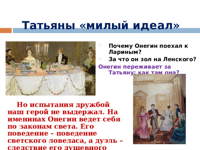 Татьяны «милый идеал» Почему Онегин поехал к Лариным? За что он зол на Ленского? Онегин переживает за Татьяну: как там она?  Но испытания дружбой наш герой не выдержал. На именинах Онегин ведет себя по законам света. Его поведение – поведение светского ловеласа, а дуэль – следствие его душевного равнодушия. 