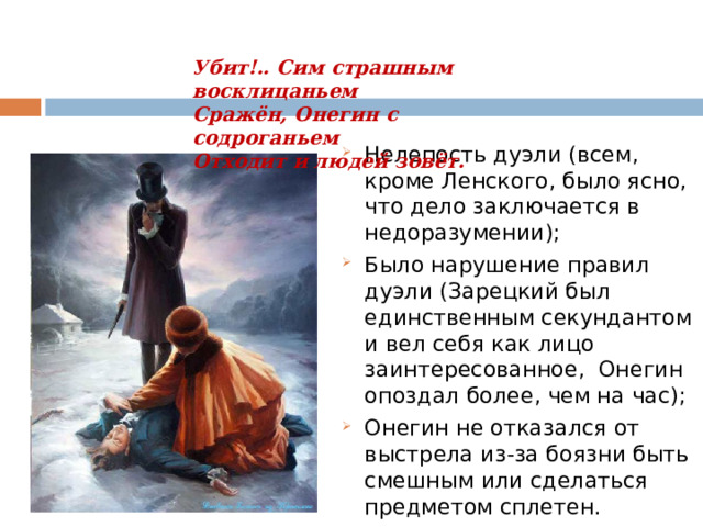 Убит!.. Сим страшным восклицаньем  Сражён, Онегин с содроганьем  Отходит и людей зовёт.   Нелепость дуэли (всем, кроме Ленского, было ясно, что дело заключается в недоразумении); Было нарушение правил дуэли (Зарецкий был единственным секундантом и вел себя как лицо заинтересованное, Онегин опоздал более, чем на час); Онегин не отказался от выстрела из-за боязни быть смешным или сделаться предметом сплетен. 