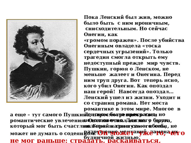 Пока Ленский был жив, можно было быть с ним ироничным,  снисходительным. Но сейчас Онегин, как «громом поражен». После убийства Онегиным овладела «тоска сердечных угрызений». Только трагедия смогла открыть ему недоступный прежде мир чувств. Пушкин, горюя о Ленском, не меньше жалеет и Онегина. Перед ним труп друга. Вот теперь ясно, кого убил Онегин. Как опоздал наш герой! Навсегда опоздал… Ленский ушел из жизни. Уходит и со страниц романа. Нет места романтике в этом мире. Многое в Ленском было прекрасно, но недолговечно. Для него были возможны три пути – гибель, разрушение мечтаний, замена их будничной жизнью, а еще – тут самого Пушкина, пересмотревшего свои романтические увлечения. Онегин отнял жизнь у друга, который мог быть счастлив. Герой казнит самого себя, не может не думать о содеянном. Он может уже то, чего не мог раньше: страдать, раскаиваться, мыслить. 