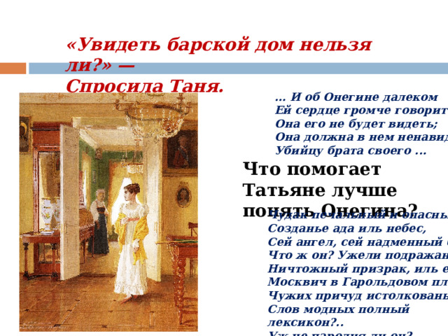 «Увидеть барской дом нельзя ли?» —  Спросила Таня. ... И об Онегине далеком  Ей сердце громче говорит.  Она его не будет видеть;  Она должна в нем ненавидеть  Убийцу брата своего ...   Что помогает Татьяне лучше понять Онегина? Чудак печальный и опасный,  Созданье ада иль небес,  Сей ангел, сей надменный бес,  Что ж он? Ужели подражанье,  Ничтожный призрак, иль еще  Москвич в Гарольдовом плаще,  Чужих причуд истолкованье,  Слов модных полный лексикон?..  Уж не пародия ли он? 