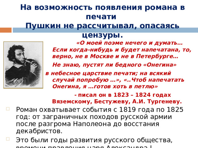 На возможность появления романа в печати  Пушкин не рассчитывал, опасаясь цензуры.   «О моей поэме нечего и думать… Если когда-нибудь и будет напечатана, то, верно, не в Москве и не в Петербурге…  Не знаю, пустят ли бедного «Онегина» в небесное царствие печати; на всякий случай попробую …», «..Чтоб напечатать Онегина, я …готов хоть в петлю»  - писал он в 1823 – 1824 годах Вяземскому, Бестужеву, А.И. Тургеневу. Роман охватывает события с 1819 года по 1825 год: от заграничных походов русской армии после разгрома Наполеона до восстания декабристов. Это были годы развития русского общества, времени правления царя Александра I.  