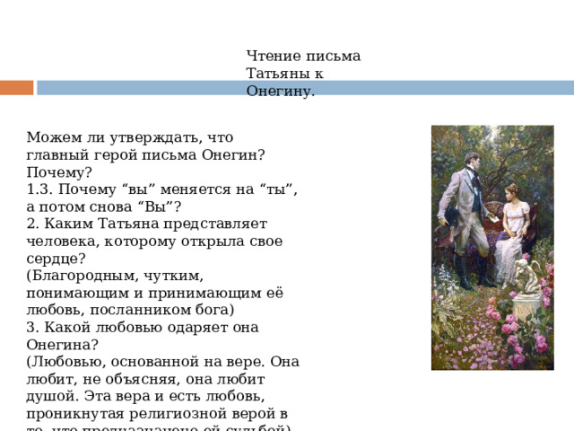 Чтение письма Татьяны к Онегину. Можем ли утверждать, что главный герой письма Онегин? Почему? 1.3. Почему “вы” меняется на “ты”, а потом снова “Вы”? 2. Каким Татьяна представляет человека, которому открыла свое сердце?  (Благородным, чутким, понимающим и принимающим её любовь, посланником бога) 3. Какой любовью одаряет она Онегина? (Любовью, основанной на вере. Она любит, не объясняя, она любит душой. Эта вера и есть любовь, проникнутая религиозной верой в то, что предназначено ей судьбой) 