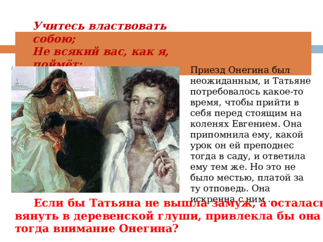 Учитесь властвовать собою; Не всякий вас, как я, поймёт: К беде неопытность ведёт…»   Приезд Онегина был неожиданным, и Татьяне потребовалось какое-то время, чтобы прийти в себя перед стоящим на коленях Евгением. Она припомнила ему, какой урок он ей преподнес тогда в саду, и ответила ему тем же. Но это не было местью, платой за ту отповедь. Она искренна с ним ...  Если бы Татьяна не вышла замуж, а осталась вянуть в деревенской глуши, привлекла бы она тогда внимание Онегина?   