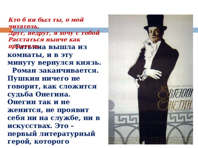 Кто б ни был ты, о мой читатель,  Друг, недруг, я хочу с тобой  Расстаться нынче как приятель.  Татьяна вышла из комнаты, и в эту минуту вернулся князь. Роман заканчивается. Пушкин ничего не говорит, как сложится судьба Онегина. Онегин так и не женится, не проявит себя ни на службе, ни в искусствах. Это – первый литературный герой, которого критики причислят к  лишним людям , бесполезным для общества. 