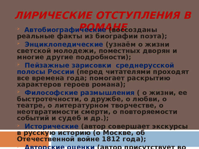 ЛИРИЧЕСКИЕ ОТСТУПЛЕНИЯ В РОМАНЕ  Автобиографические (воссозданы реальные факты из биографии поэта);  Энциклопедические (узнаём о жизни светской молодежи, поместных дворян и многие другие подробности);  Пейзажные зарисовки среднерусской полосы России (перед читателями проходят все времена года; помогает раскрытию характеров героев романа);  Философские размышления ( о жизни, ее быстротечности, о дружбе, о любви, о театре, о литературном творчестве, о неотвратимости смерти, о повторяемости событий и судеб и др.);  Исторические (автор совершает экскурсы в русскую историю (о Москве, об Отечественной войне 1812 года);  Авторские оценки (автор присутствует во всех сценах романа, комментирует их, дает свои пояснения, суждения, оценку) 