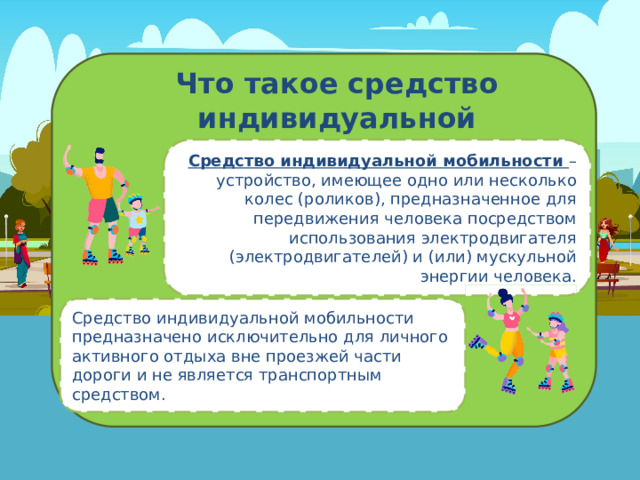Что такое средство индивидуальной мобильности? Средство индивидуальной мобильности – устройство, имеющее одно или несколько колес (роликов), предназначенное для передвижения человека посредством использования электродвигателя (электродвигателей) и (или) мускульной энергии человека . Средство индивидуальной мобильности предназначено исключительно для личного активного отдыха вне проезжей части дороги и не является транспортным средством. 