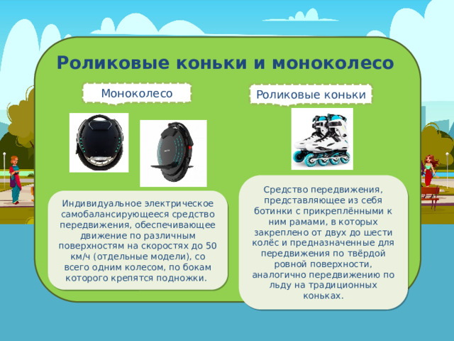 Роликовые коньки и моноколесо Моноколесо Роликовые коньки Средство передвижения, представляющее из себя ботинки с прикреплёнными к ним рамами, в которых закреплено от двух до шести колёс и предназначенные для передвижения по твёрдой ровной поверхности, аналогично передвижению по льду на традиционных коньках. Индивидуальное электрическое самобалансирующееся средство передвижения, обеспечивающее движение по различным поверхностям на скоростях до 50 км/ч (отдельные модели), со всего одним колесом, по бокам которого крепятся подножки.  