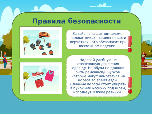 Правила безопасности Катайся в защитном шлеме, налокотниках, наколенниках и перчатках - это обезопасит при возможном падении. Надевай удобную не стесняющую движения одежду. На обуви не должно быть ремешков/шнурков, которые могут намотаться на колеса во время езды. Длинные волосы стоит убирать в пучок или косичку под шлем, используя мягкие резинки. 