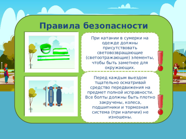 Правила безопасности При катании в сумерки на одежде должны присутствовать световозвращающие (светоотражающие) элементы, чтобы быть заметнее для окружающих. Перед каждым выездом тщательно осматривай средство передвижения на предмет полной исправности. Все болты должны быть плотно закручены, колеса, подшипники и тормозная система (при наличии) не изношены . 