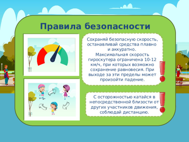 Правила безопасности Сохраняй безопасную скорость, останавливай средства плавно  и аккуратно. Максимальная скорость гироскутера ограничена 10-12 км/ч, при которых возможно сохранение равновесия. При выходе за эти пределы может произойти падение. С осторожностью катайся в непосредственной близости от других участников движения, соблюдай дистанцию. 